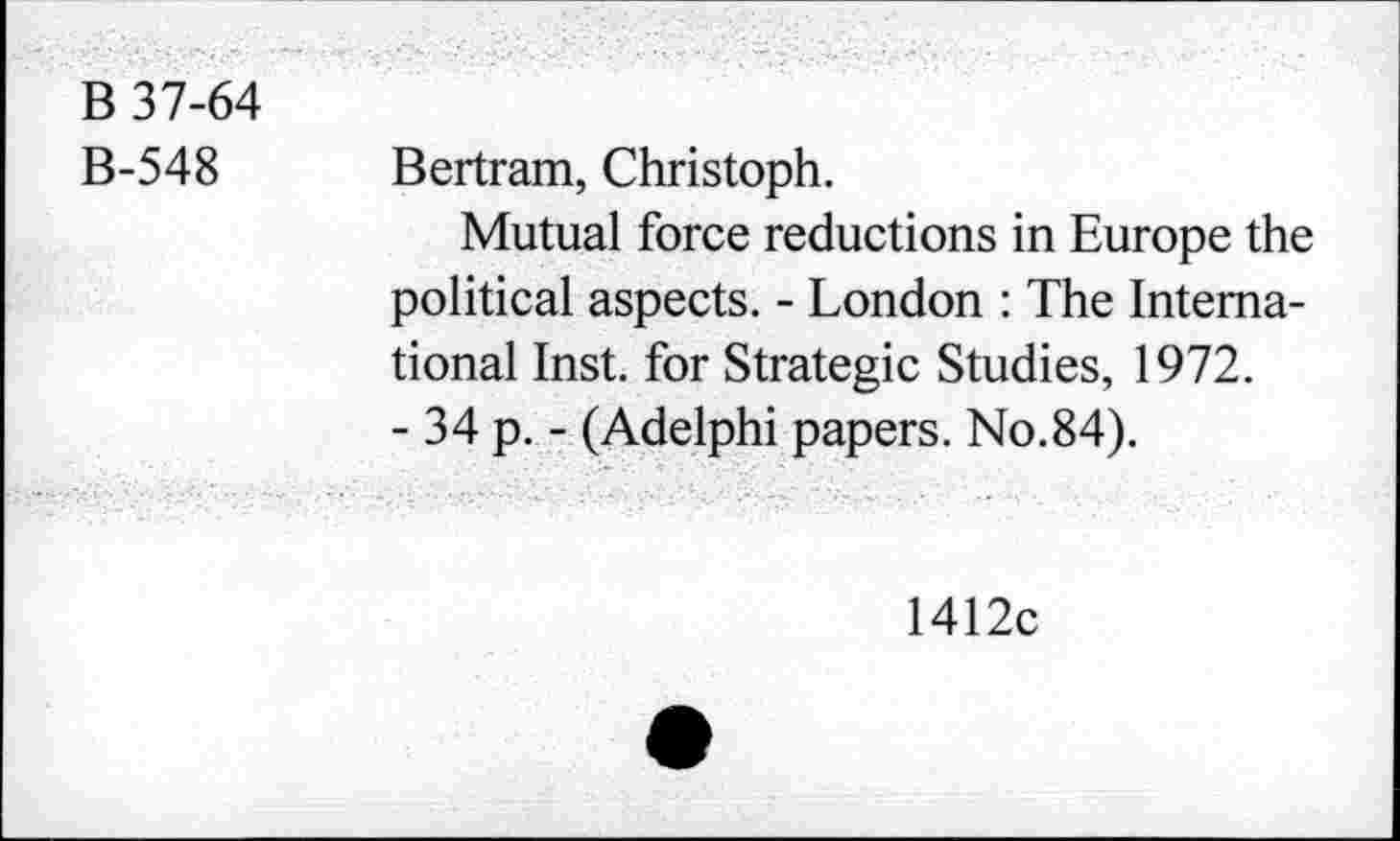 ﻿B 37-64
B-548
Bertram, Christoph.
Mutual force reductions in Europe the political aspects. - London : The International Inst, for Strategic Studies, 1972.
- 34 p. - (Adelphi papers. No.84).
1412c